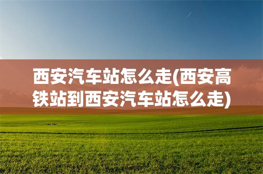 西安汽车站怎么走(西安高铁站到西安汽车站怎么走)
