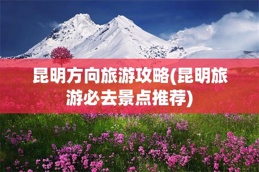 昆明方向旅游攻略(昆明旅游必去景点推荐)