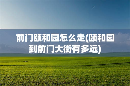 前门颐和园怎么走(颐和园到前门大街有多远)