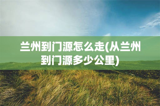 兰州到门源怎么走(从兰州到门源多少公里)