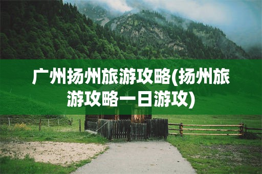 广州扬州旅游攻略(扬州旅游攻略一日游攻)