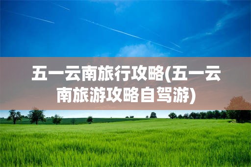 五一云南旅行攻略(五一云南旅游攻略自驾游)