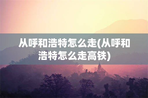 从呼和浩特怎么走(从呼和浩特怎么走高铁)