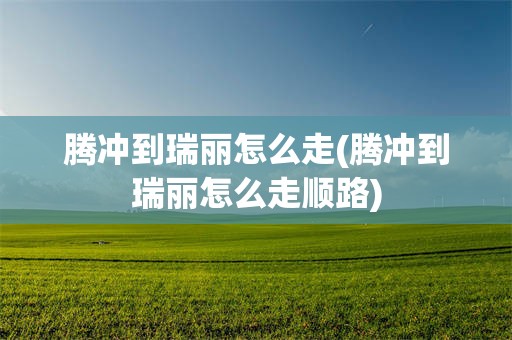 腾冲到瑞丽怎么走(腾冲到瑞丽怎么走顺路)