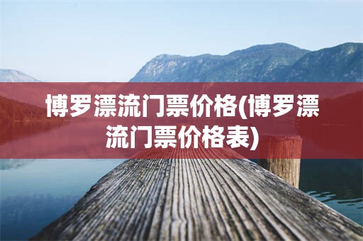 博罗漂流门票价格(博罗漂流门票价格表)