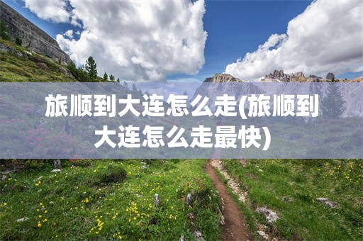 旅顺到大连怎么走(旅顺到大连怎么走最快)
