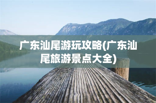 广东汕尾游玩攻略(广东汕尾旅游景点大全)