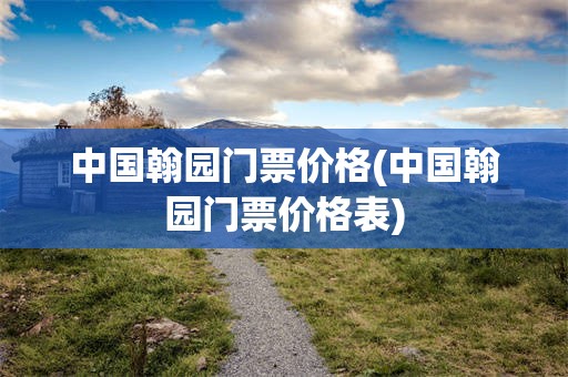 中国翰园门票价格(中国翰园门票价格表)