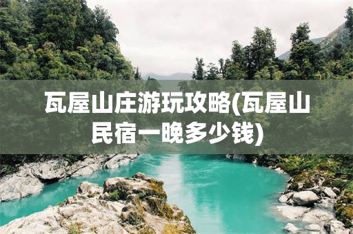 瓦屋山庄游玩攻略(瓦屋山民宿一晚多少钱)