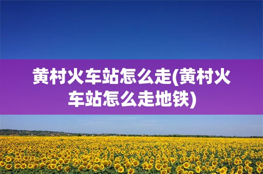 黄村火车站怎么走(黄村火车站怎么走地铁)