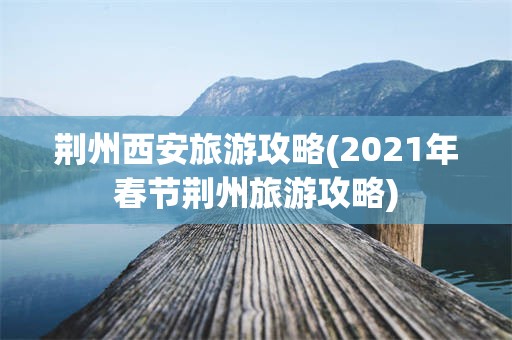荆州西安旅游攻略(2021年春节荆州旅游攻略)