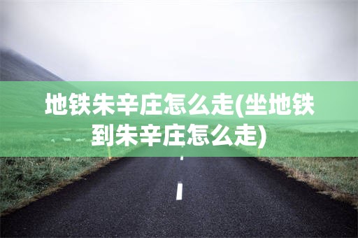 地铁朱辛庄怎么走(坐地铁到朱辛庄怎么走)