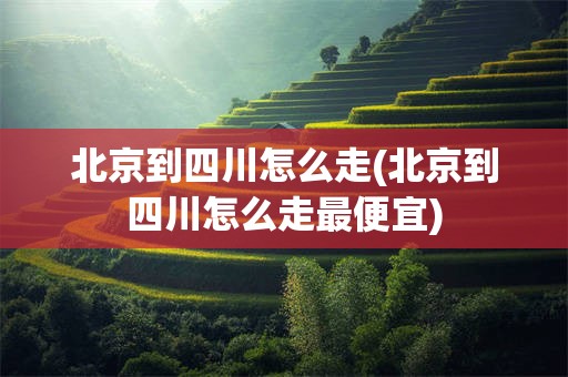 北京到四川怎么走(北京到四川怎么走最便宜)