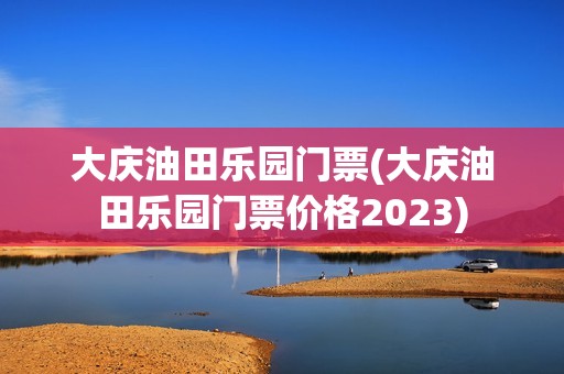 大庆油田乐园门票(大庆油田乐园门票价格2023)