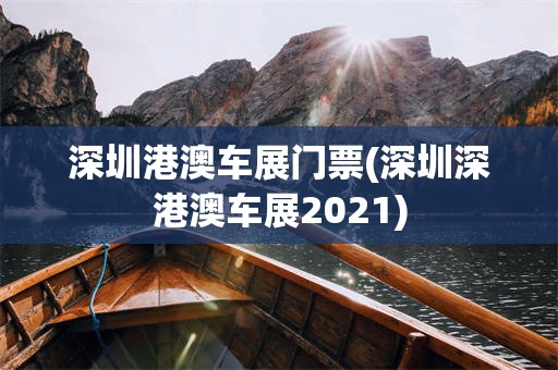 深圳港澳车展门票(深圳深港澳车展2021)