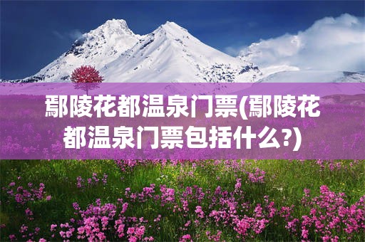 鄢陵花都温泉门票(鄢陵花都温泉门票包括什么?)