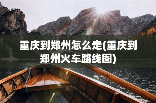 重庆到郑州怎么走(重庆到郑州火车路线图)