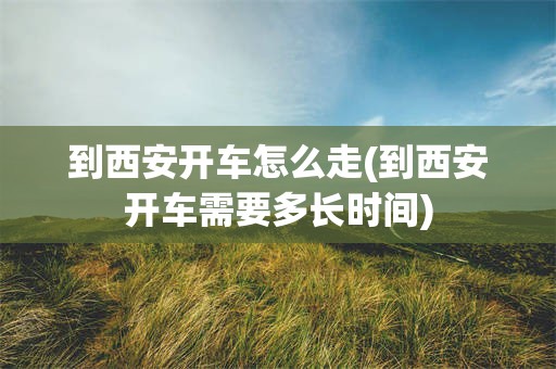 到西安开车怎么走(到西安开车需要多长时间)