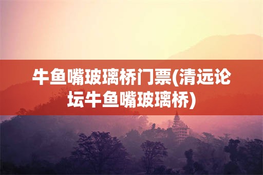 牛鱼嘴玻璃桥门票(清远论坛牛鱼嘴玻璃桥)