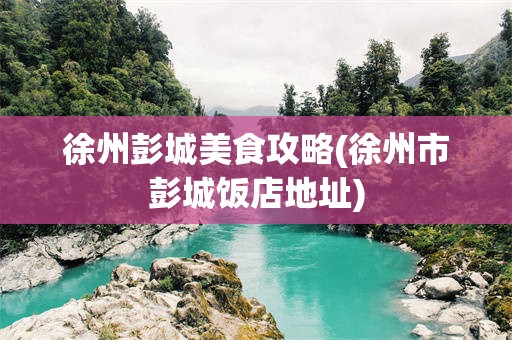 徐州彭城美食攻略(徐州市彭城饭店地址)
