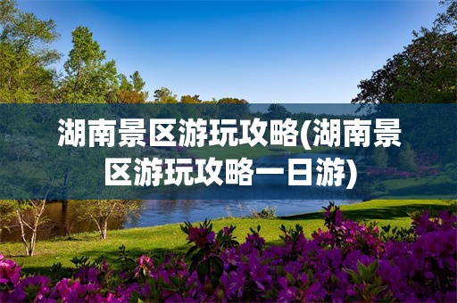 湖南景区游玩攻略(湖南景区游玩攻略一日游)