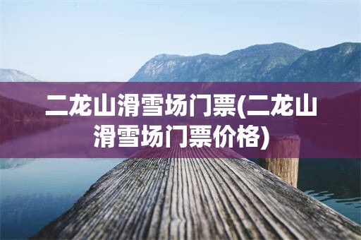 二龙山滑雪场门票(二龙山滑雪场门票价格)