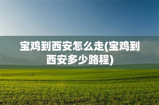 宝鸡到西安怎么走(宝鸡到西安多少路程)