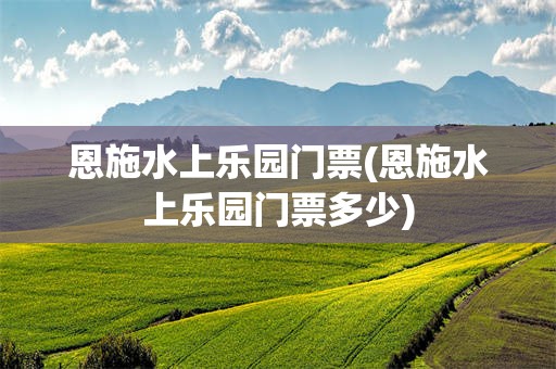 恩施水上乐园门票(恩施水上乐园门票多少)