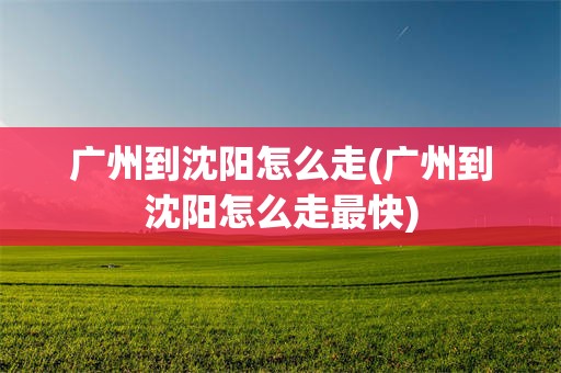 广州到沈阳怎么走(广州到沈阳怎么走最快)