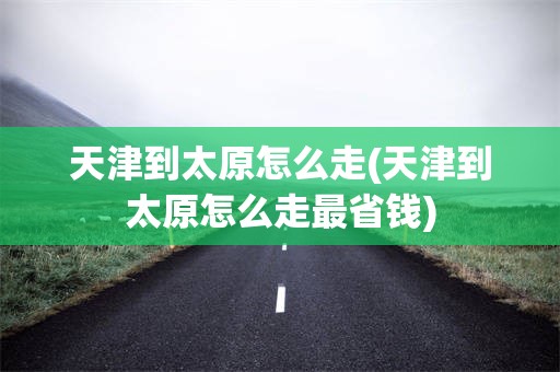 天津到太原怎么走(天津到太原怎么走最省钱)