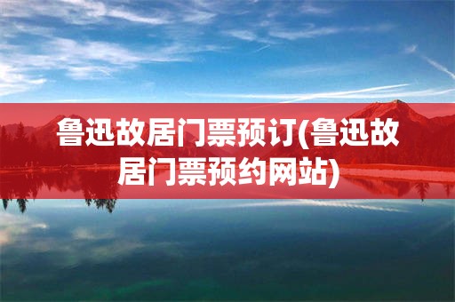 鲁迅故居门票预订(鲁迅故居门票预约网站)