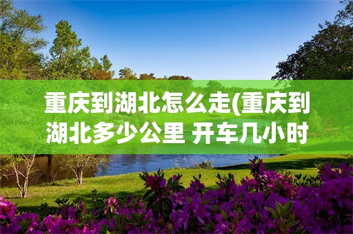 重庆到湖北怎么走(重庆到湖北多少公里 开车几小时)