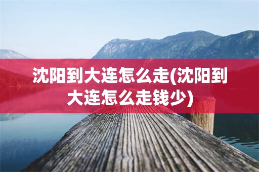 沈阳到大连怎么走(沈阳到大连怎么走钱少)