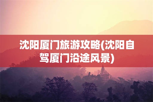 沈阳厦门旅游攻略(沈阳自驾厦门沿途风景)