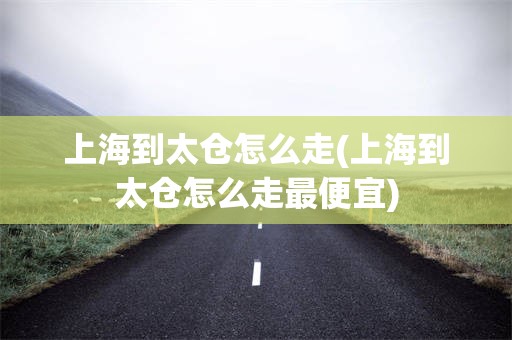 上海到太仓怎么走(上海到太仓怎么走最便宜)
