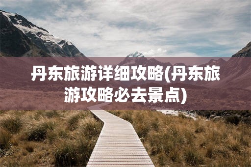 丹东旅游详细攻略(丹东旅游攻略必去景点)