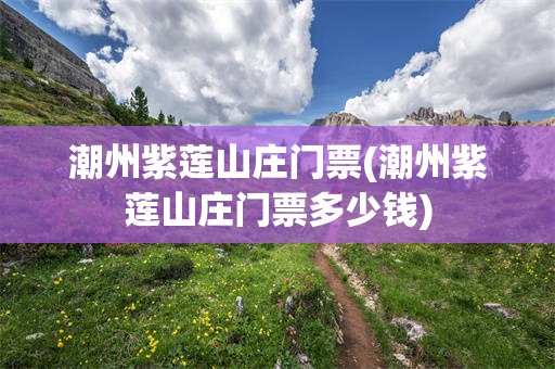 潮州紫莲山庄门票(潮州紫莲山庄门票多少钱)