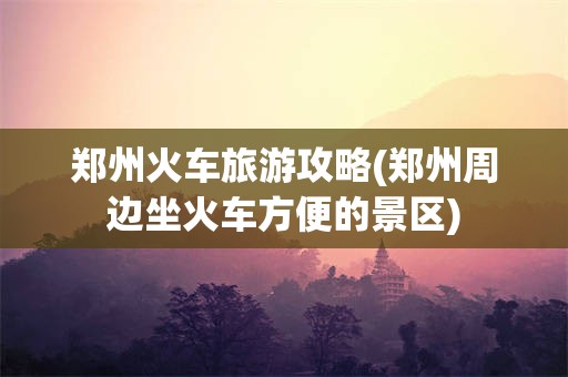 郑州火车旅游攻略(郑州周边坐火车方便的景区)