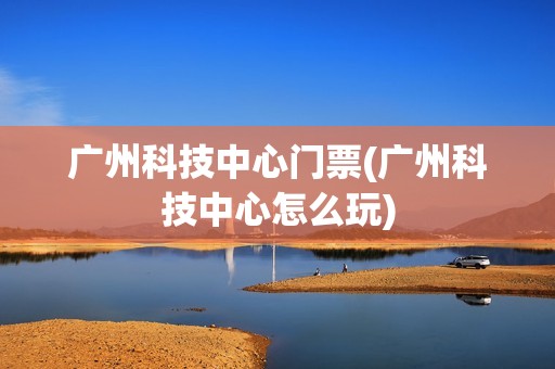 广州科技中心门票(广州科技中心怎么玩)