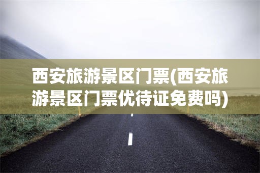 西安旅游景区门票(西安旅游景区门票优待证免费吗)