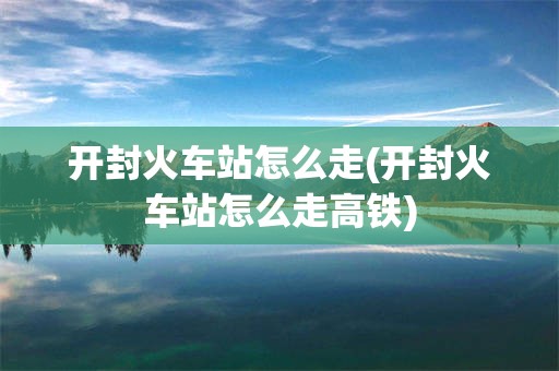 开封火车站怎么走(开封火车站怎么走高铁)