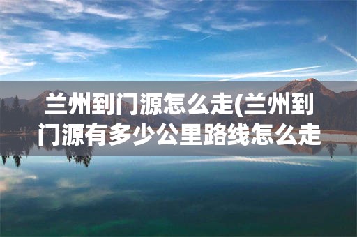 兰州到门源怎么走(兰州到门源有多少公里路线怎么走)