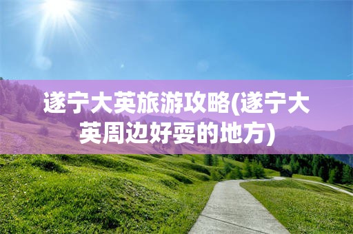 遂宁大英旅游攻略(遂宁大英周边好耍的地方)