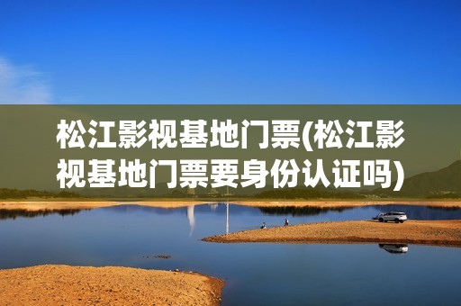 松江影视基地门票(松江影视基地门票要身份认证吗)