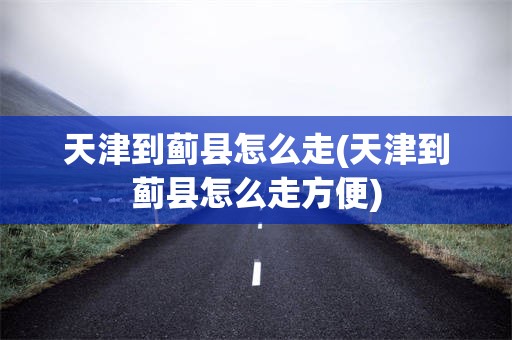 天津到蓟县怎么走(天津到蓟县怎么走方便)