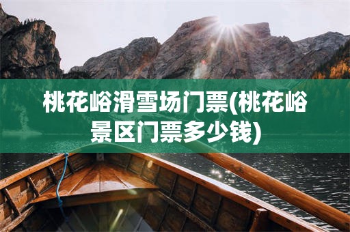 桃花峪滑雪场门票(桃花峪景区门票多少钱)