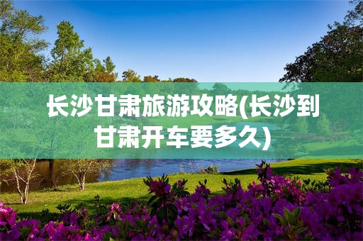 长沙甘肃旅游攻略(长沙到甘肃开车要多久)