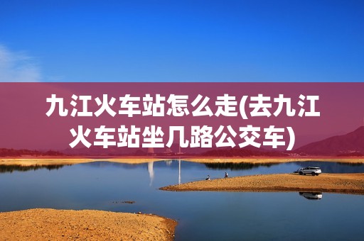 九江火车站怎么走(去九江火车站坐几路公交车)