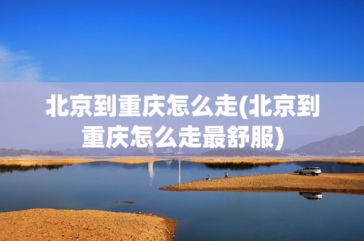 北京到重庆怎么走(北京到重庆怎么走最舒服)