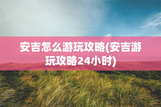 安吉怎么游玩攻略(安吉游玩攻略24小时)